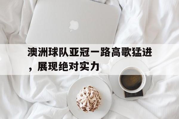 澳洲球队亚冠一路高歌猛进，展现绝对实力的简单介绍